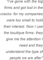 Ive gone with the big firms and got lost in the cracks- for my companies were too small to hold their interest. Now I use the boutique firms- they give me the attention I need and they understand the type of people we are after.